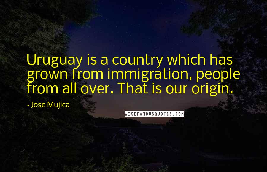 Jose Mujica Quotes: Uruguay is a country which has grown from immigration, people from all over. That is our origin.