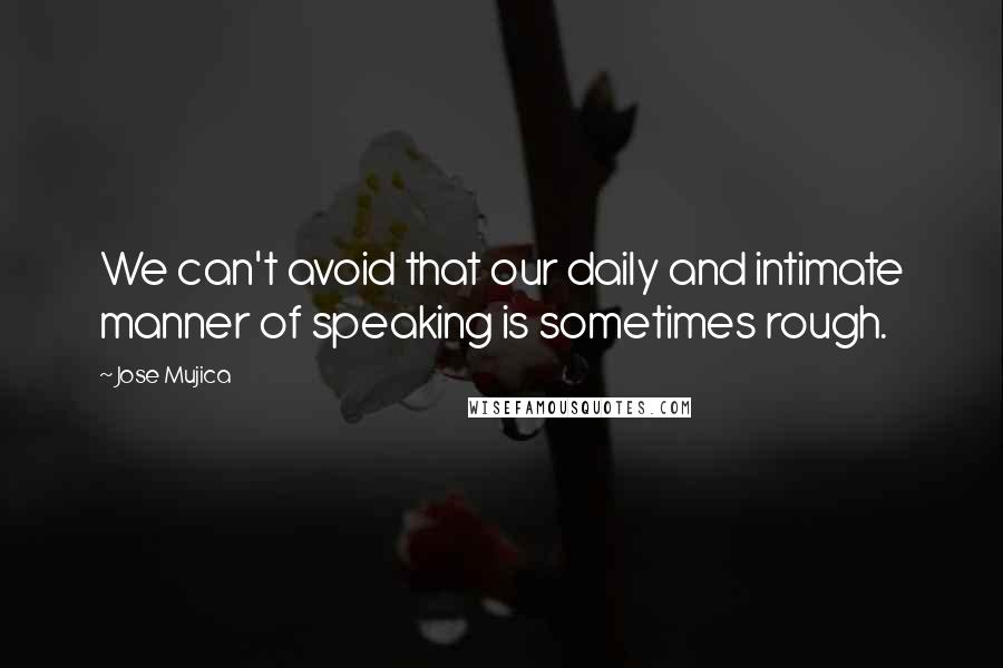 Jose Mujica Quotes: We can't avoid that our daily and intimate manner of speaking is sometimes rough.