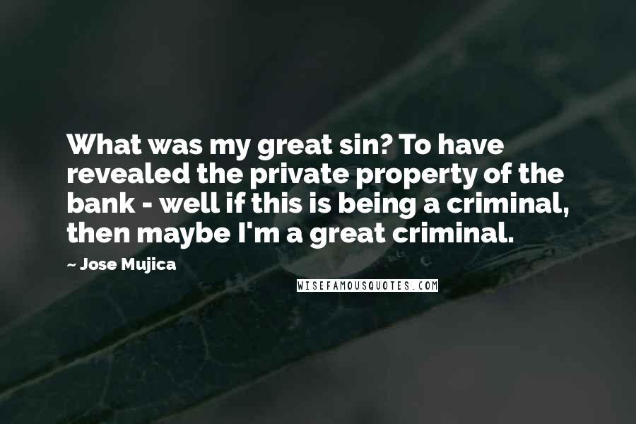 Jose Mujica Quotes: What was my great sin? To have revealed the private property of the bank - well if this is being a criminal, then maybe I'm a great criminal.