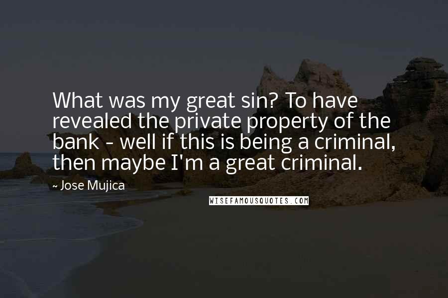 Jose Mujica Quotes: What was my great sin? To have revealed the private property of the bank - well if this is being a criminal, then maybe I'm a great criminal.