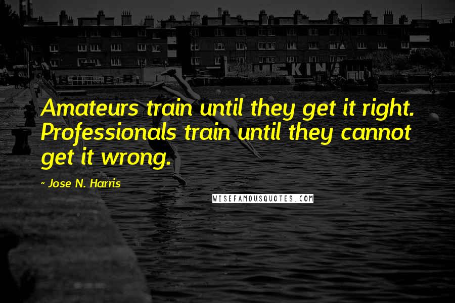 Jose N. Harris Quotes: Amateurs train until they get it right. Professionals train until they cannot get it wrong.