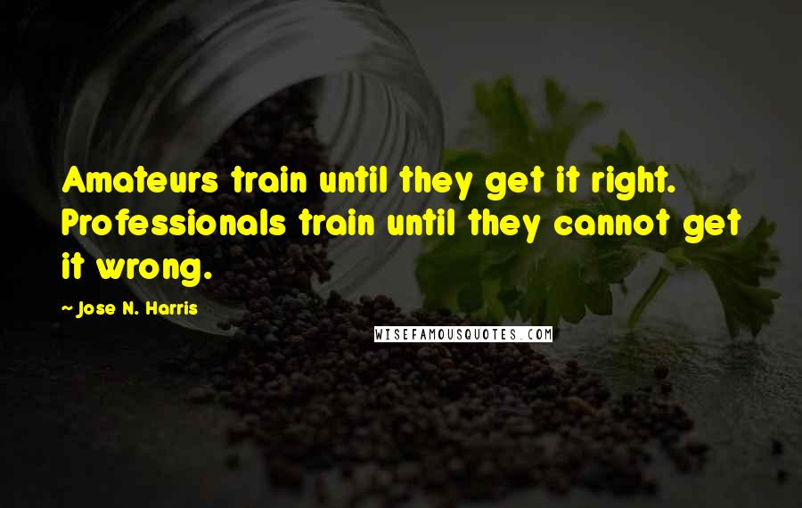 Jose N. Harris Quotes: Amateurs train until they get it right. Professionals train until they cannot get it wrong.