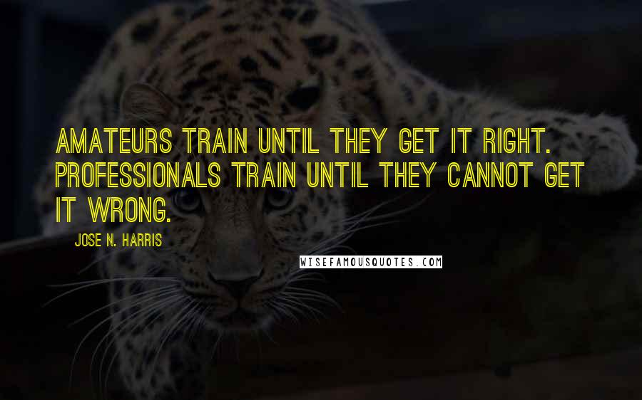 Jose N. Harris Quotes: Amateurs train until they get it right. Professionals train until they cannot get it wrong.