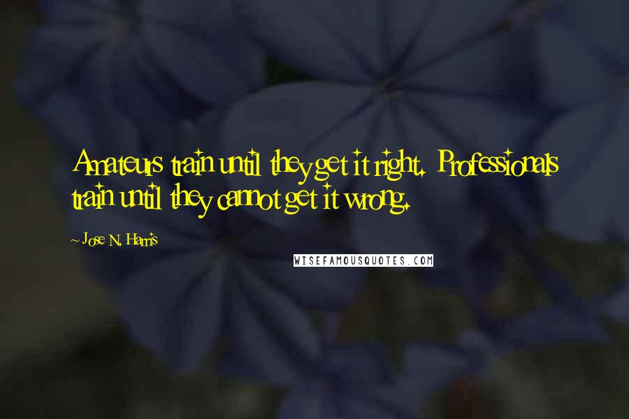 Jose N. Harris Quotes: Amateurs train until they get it right. Professionals train until they cannot get it wrong.