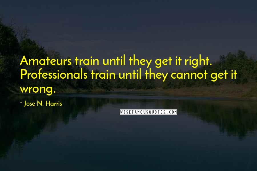 Jose N. Harris Quotes: Amateurs train until they get it right. Professionals train until they cannot get it wrong.