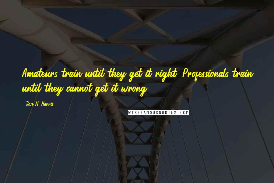 Jose N. Harris Quotes: Amateurs train until they get it right. Professionals train until they cannot get it wrong.