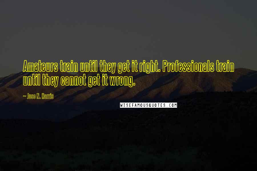 Jose N. Harris Quotes: Amateurs train until they get it right. Professionals train until they cannot get it wrong.