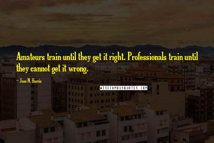 Jose N. Harris Quotes: Amateurs train until they get it right. Professionals train until they cannot get it wrong.
