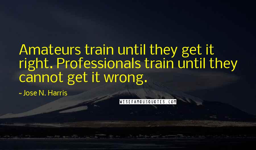 Jose N. Harris Quotes: Amateurs train until they get it right. Professionals train until they cannot get it wrong.