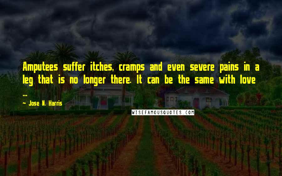 Jose N. Harris Quotes: Amputees suffer itches, cramps and even severe pains in a leg that is no longer there. It can be the same with love ...