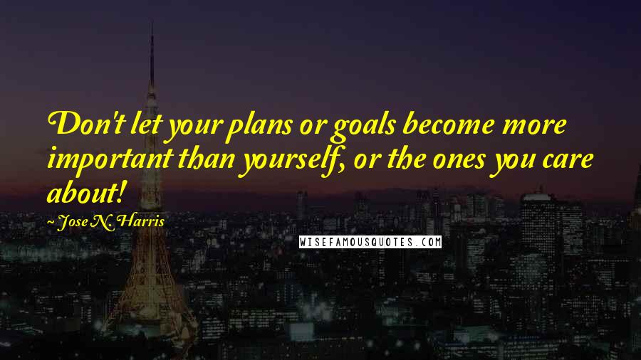 Jose N. Harris Quotes: Don't let your plans or goals become more important than yourself, or the ones you care about!