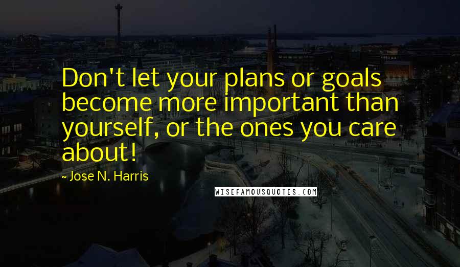 Jose N. Harris Quotes: Don't let your plans or goals become more important than yourself, or the ones you care about!