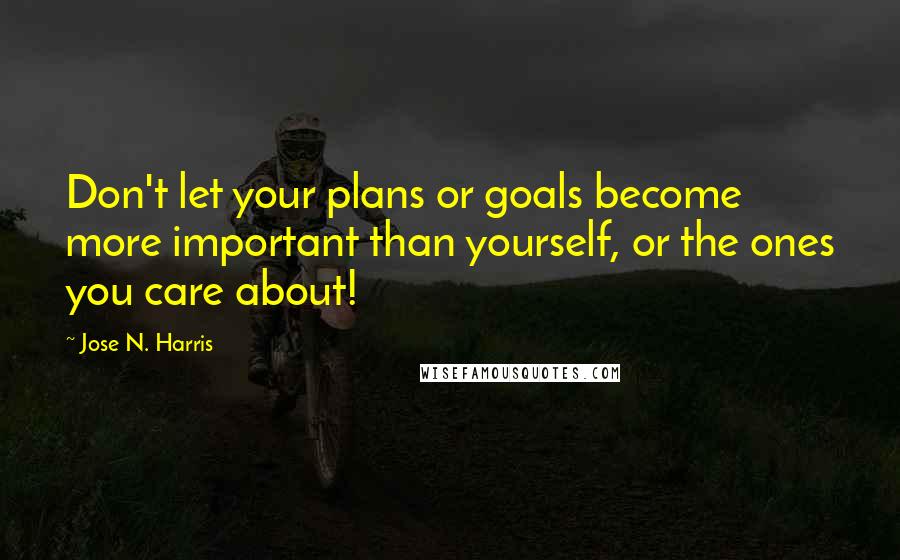 Jose N. Harris Quotes: Don't let your plans or goals become more important than yourself, or the ones you care about!