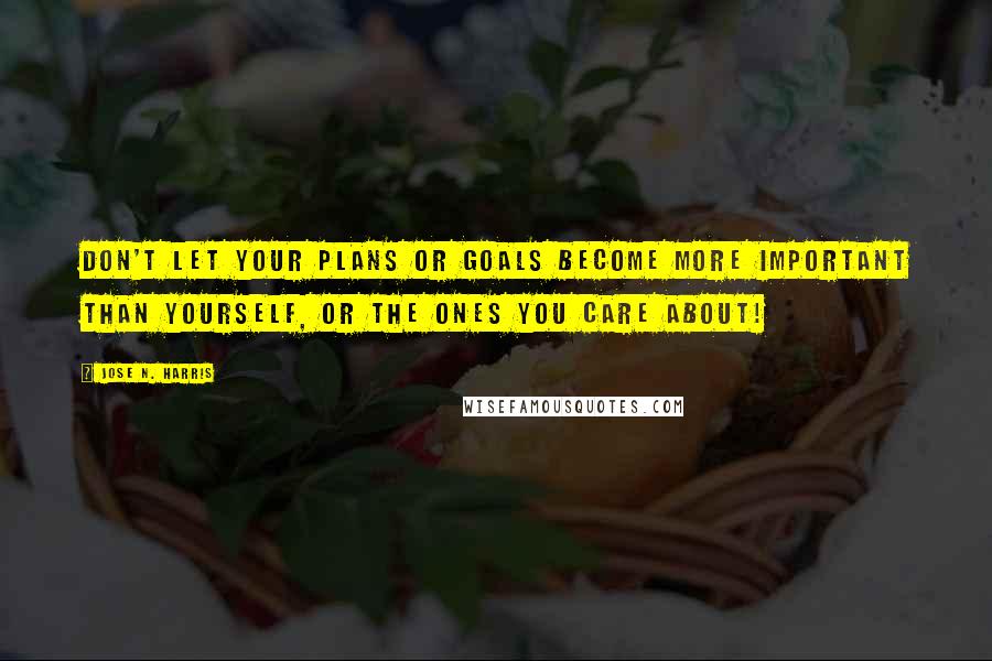 Jose N. Harris Quotes: Don't let your plans or goals become more important than yourself, or the ones you care about!