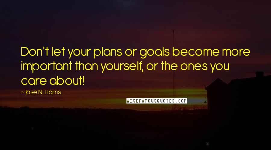 Jose N. Harris Quotes: Don't let your plans or goals become more important than yourself, or the ones you care about!