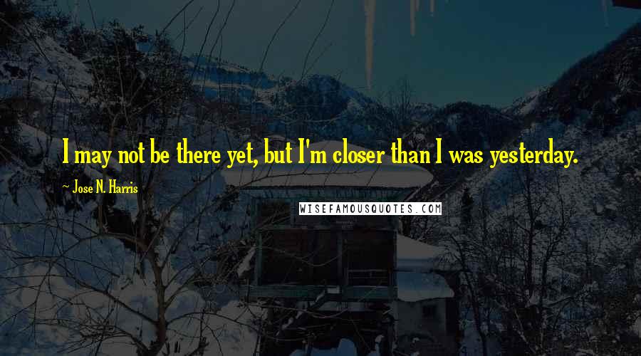 Jose N. Harris Quotes: I may not be there yet, but I'm closer than I was yesterday.