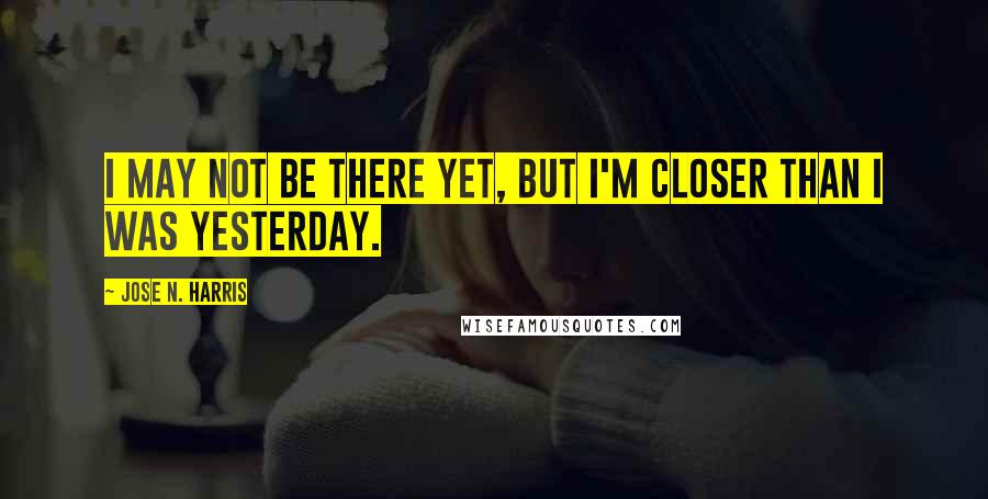 Jose N. Harris Quotes: I may not be there yet, but I'm closer than I was yesterday.