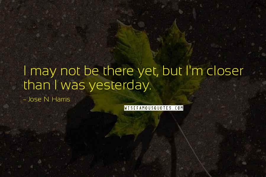 Jose N. Harris Quotes: I may not be there yet, but I'm closer than I was yesterday.
