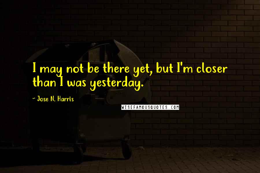 Jose N. Harris Quotes: I may not be there yet, but I'm closer than I was yesterday.