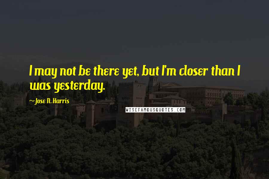 Jose N. Harris Quotes: I may not be there yet, but I'm closer than I was yesterday.