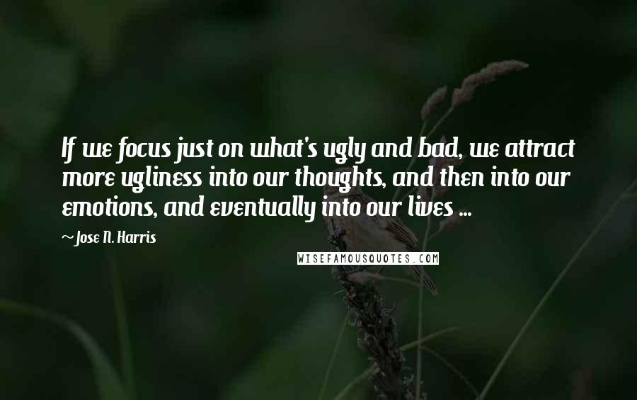 Jose N. Harris Quotes: If we focus just on what's ugly and bad, we attract more ugliness into our thoughts, and then into our emotions, and eventually into our lives ...