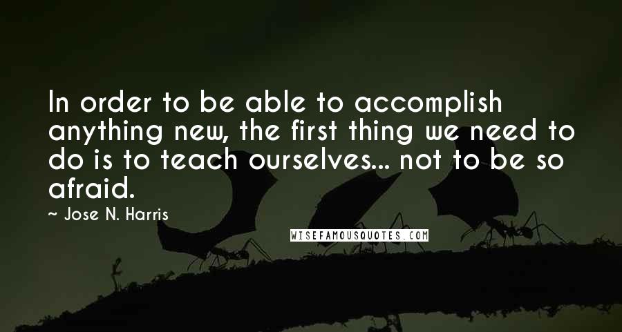 Jose N. Harris Quotes: In order to be able to accomplish anything new, the first thing we need to do is to teach ourselves... not to be so afraid.