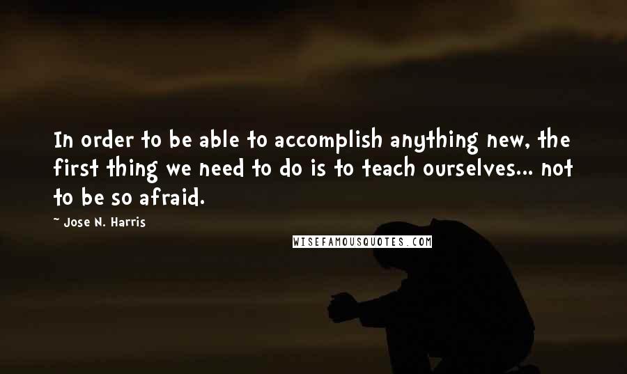 Jose N. Harris Quotes: In order to be able to accomplish anything new, the first thing we need to do is to teach ourselves... not to be so afraid.