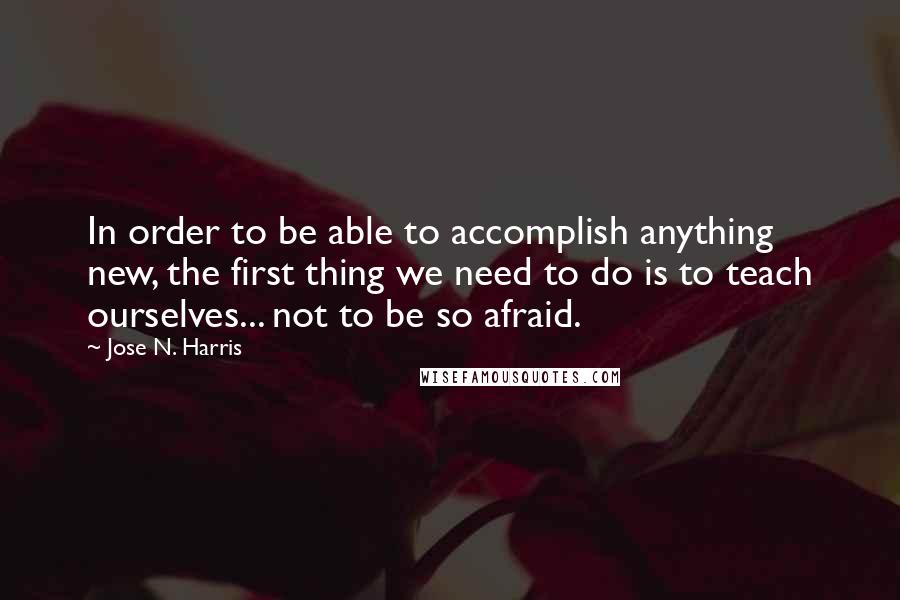 Jose N. Harris Quotes: In order to be able to accomplish anything new, the first thing we need to do is to teach ourselves... not to be so afraid.