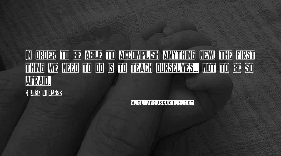 Jose N. Harris Quotes: In order to be able to accomplish anything new, the first thing we need to do is to teach ourselves... not to be so afraid.