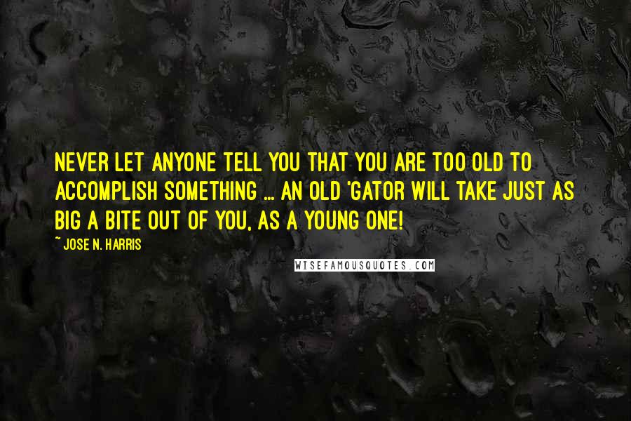 Jose N. Harris Quotes: Never let anyone tell you that you are too old to accomplish something ... An old 'Gator will take just as big a bite out of you, as a young one!