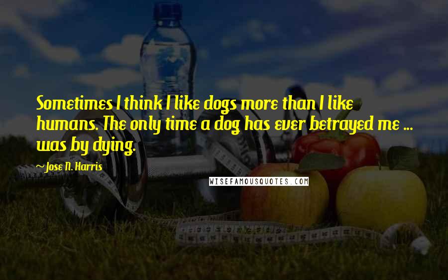 Jose N. Harris Quotes: Sometimes I think I like dogs more than I like humans. The only time a dog has ever betrayed me ... was by dying.