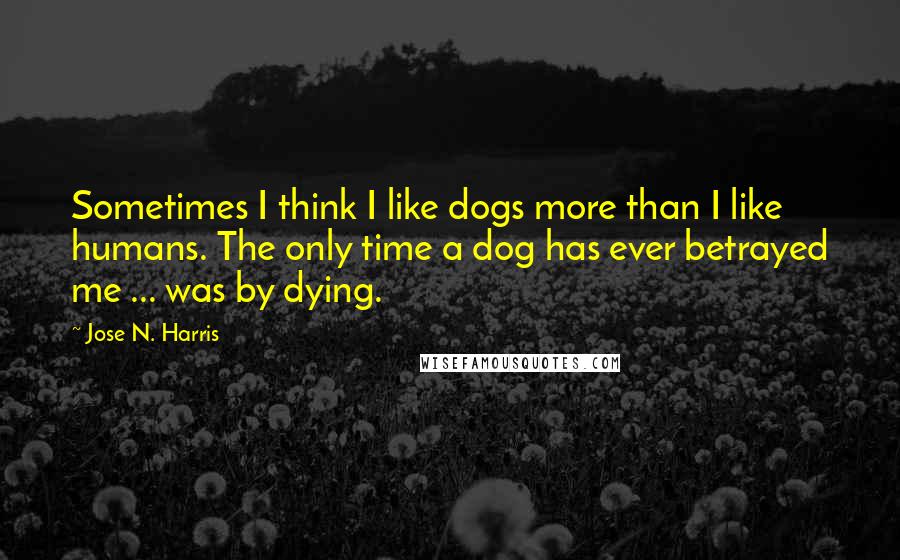 Jose N. Harris Quotes: Sometimes I think I like dogs more than I like humans. The only time a dog has ever betrayed me ... was by dying.