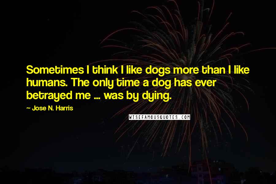 Jose N. Harris Quotes: Sometimes I think I like dogs more than I like humans. The only time a dog has ever betrayed me ... was by dying.