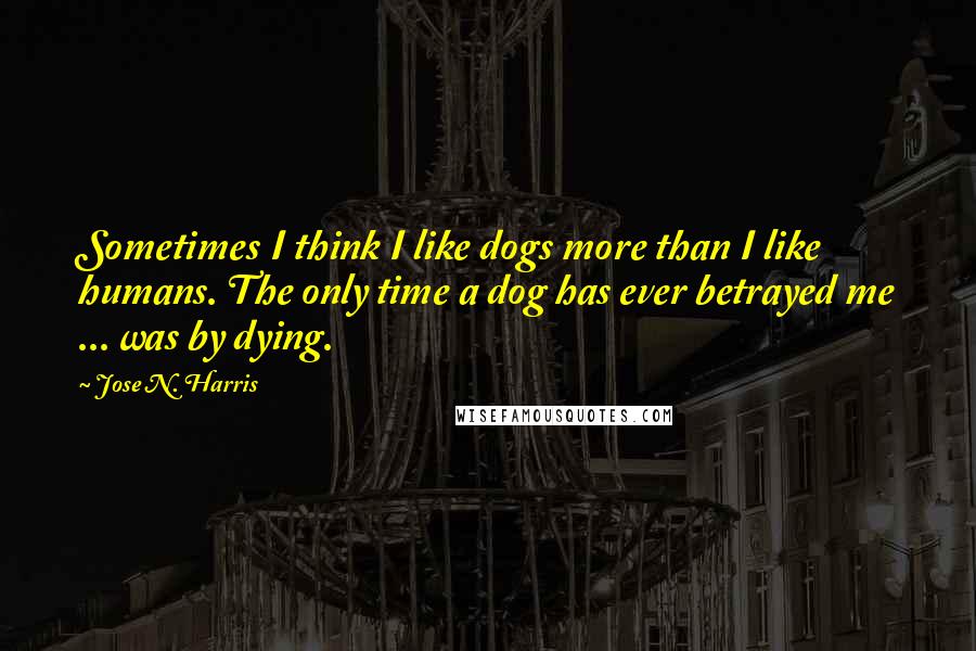 Jose N. Harris Quotes: Sometimes I think I like dogs more than I like humans. The only time a dog has ever betrayed me ... was by dying.