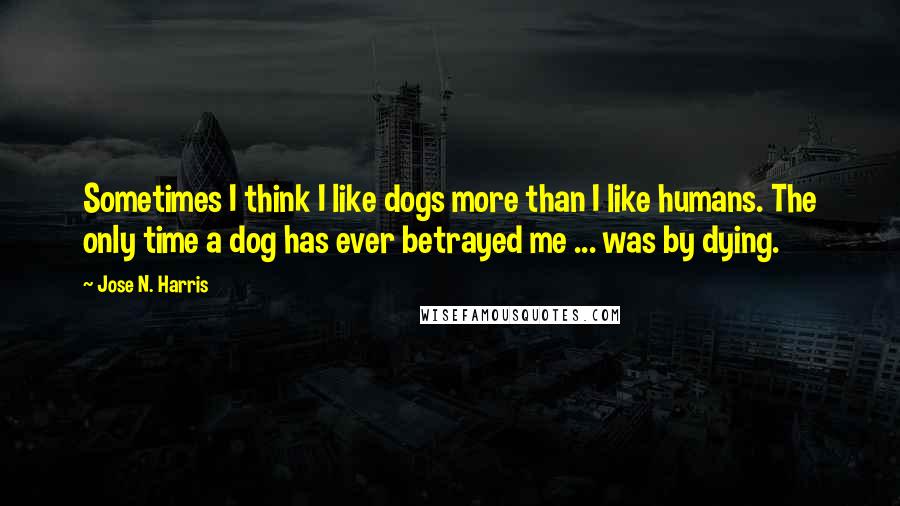 Jose N. Harris Quotes: Sometimes I think I like dogs more than I like humans. The only time a dog has ever betrayed me ... was by dying.