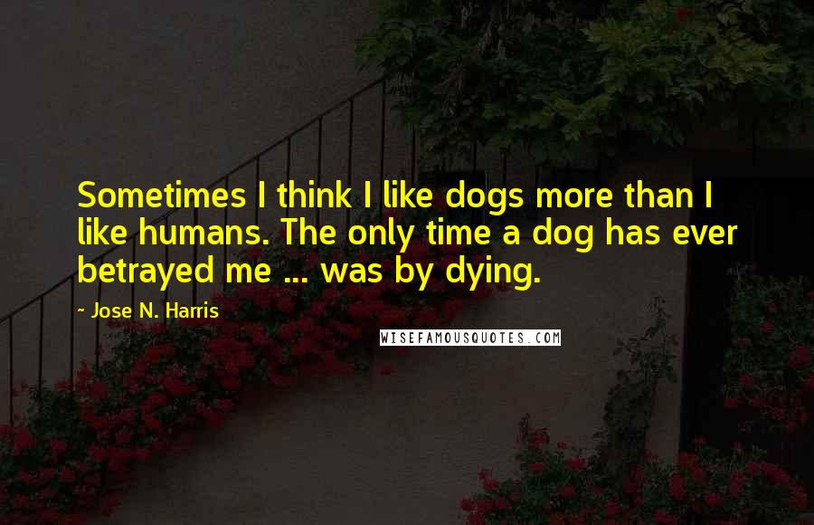 Jose N. Harris Quotes: Sometimes I think I like dogs more than I like humans. The only time a dog has ever betrayed me ... was by dying.
