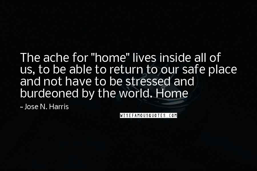 Jose N. Harris Quotes: The ache for "home" lives inside all of us, to be able to return to our safe place and not have to be stressed and burdeoned by the world. Home