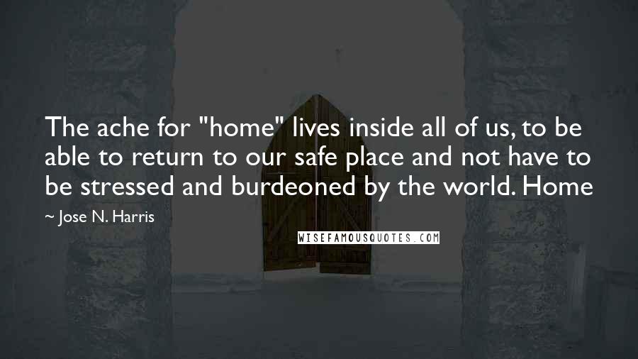 Jose N. Harris Quotes: The ache for "home" lives inside all of us, to be able to return to our safe place and not have to be stressed and burdeoned by the world. Home