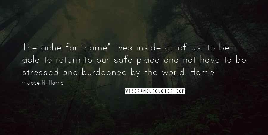 Jose N. Harris Quotes: The ache for "home" lives inside all of us, to be able to return to our safe place and not have to be stressed and burdeoned by the world. Home