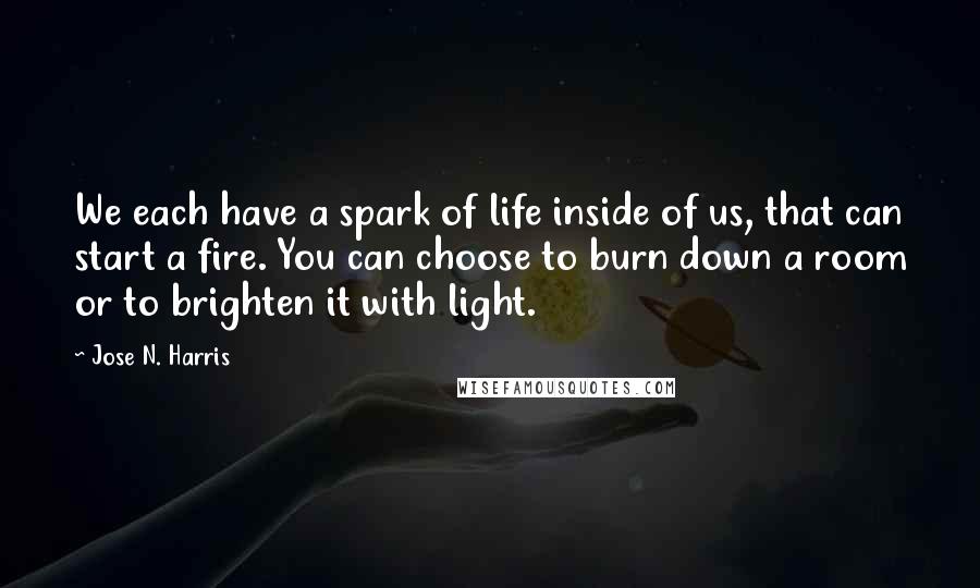 Jose N. Harris Quotes: We each have a spark of life inside of us, that can start a fire. You can choose to burn down a room or to brighten it with light.