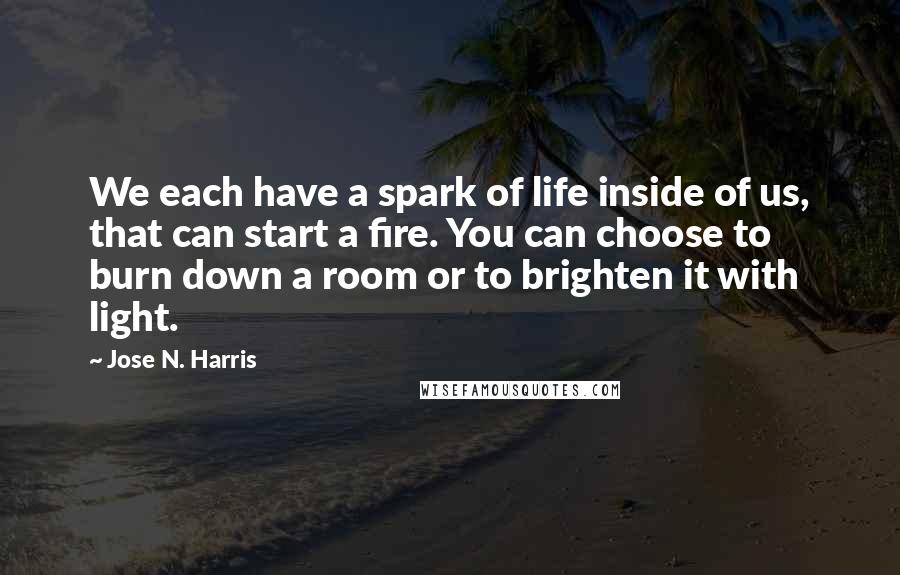 Jose N. Harris Quotes: We each have a spark of life inside of us, that can start a fire. You can choose to burn down a room or to brighten it with light.