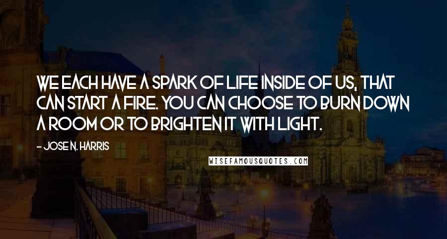 Jose N. Harris Quotes: We each have a spark of life inside of us, that can start a fire. You can choose to burn down a room or to brighten it with light.