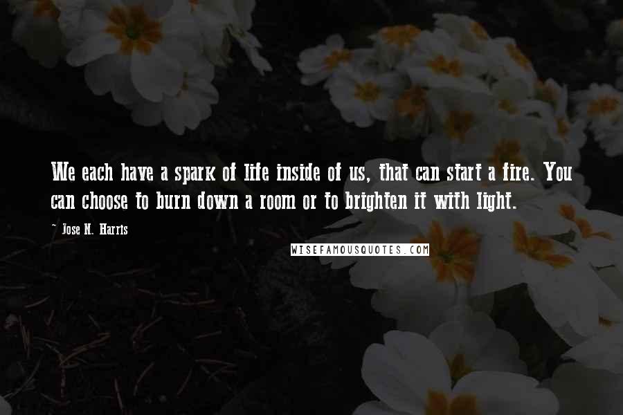 Jose N. Harris Quotes: We each have a spark of life inside of us, that can start a fire. You can choose to burn down a room or to brighten it with light.