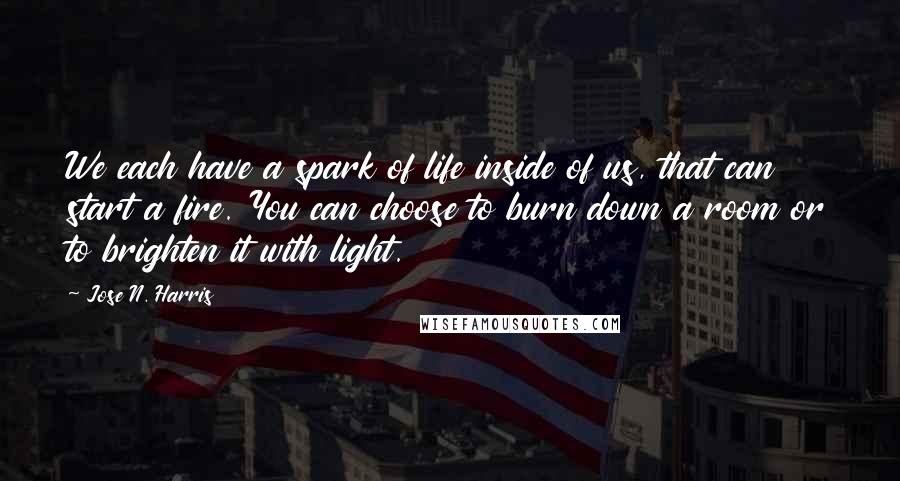 Jose N. Harris Quotes: We each have a spark of life inside of us, that can start a fire. You can choose to burn down a room or to brighten it with light.