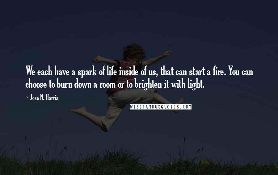 Jose N. Harris Quotes: We each have a spark of life inside of us, that can start a fire. You can choose to burn down a room or to brighten it with light.