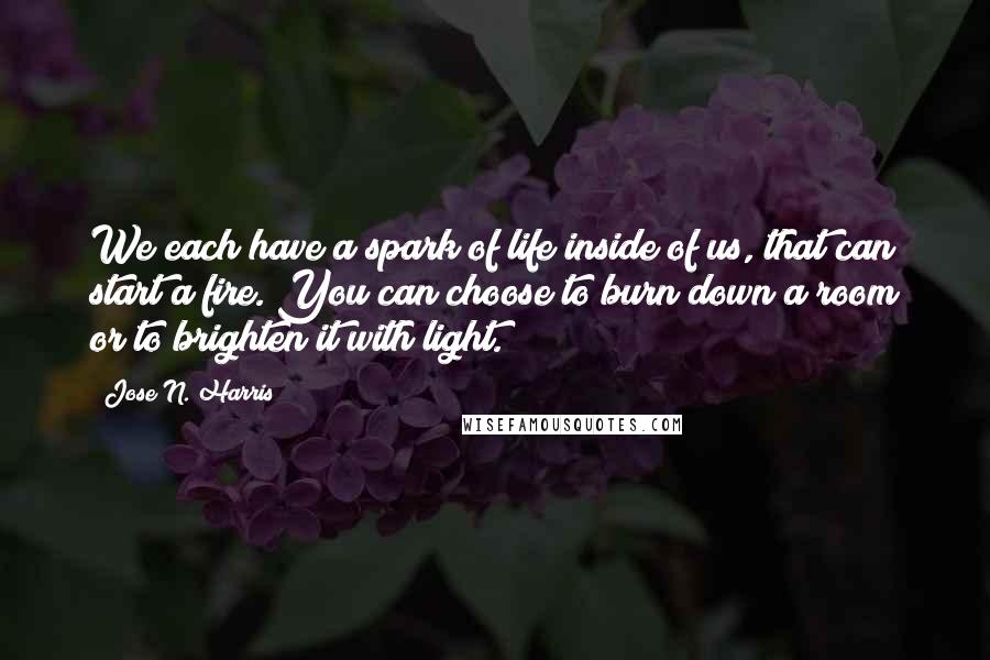 Jose N. Harris Quotes: We each have a spark of life inside of us, that can start a fire. You can choose to burn down a room or to brighten it with light.