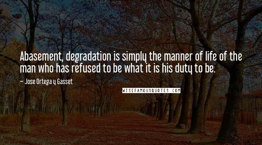 Jose Ortega Y Gasset Quotes: Abasement, degradation is simply the manner of life of the man who has refused to be what it is his duty to be.