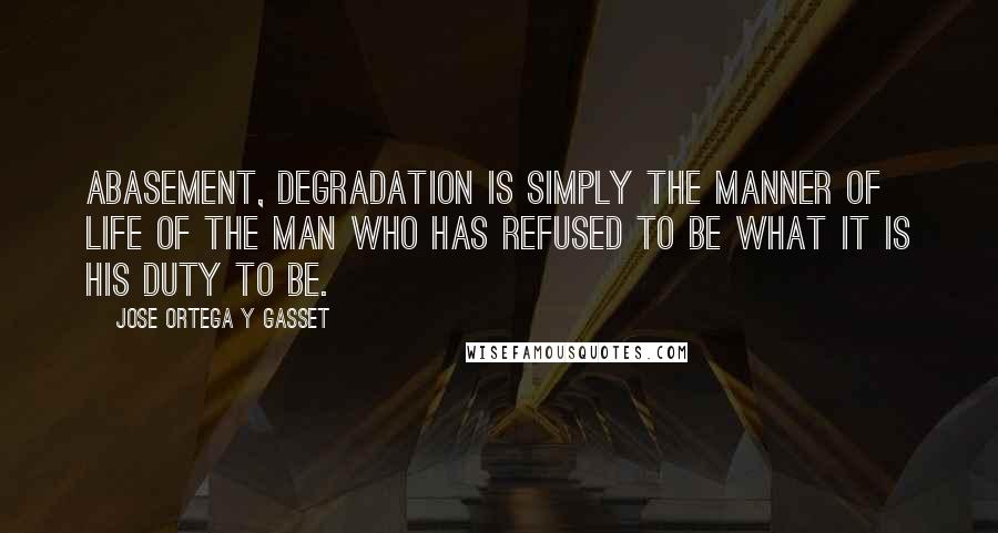 Jose Ortega Y Gasset Quotes: Abasement, degradation is simply the manner of life of the man who has refused to be what it is his duty to be.