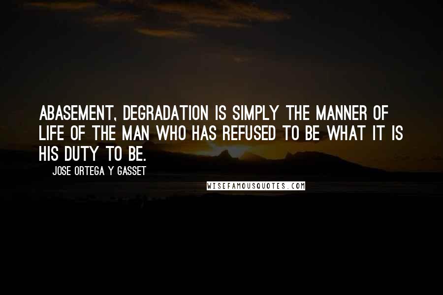 Jose Ortega Y Gasset Quotes: Abasement, degradation is simply the manner of life of the man who has refused to be what it is his duty to be.