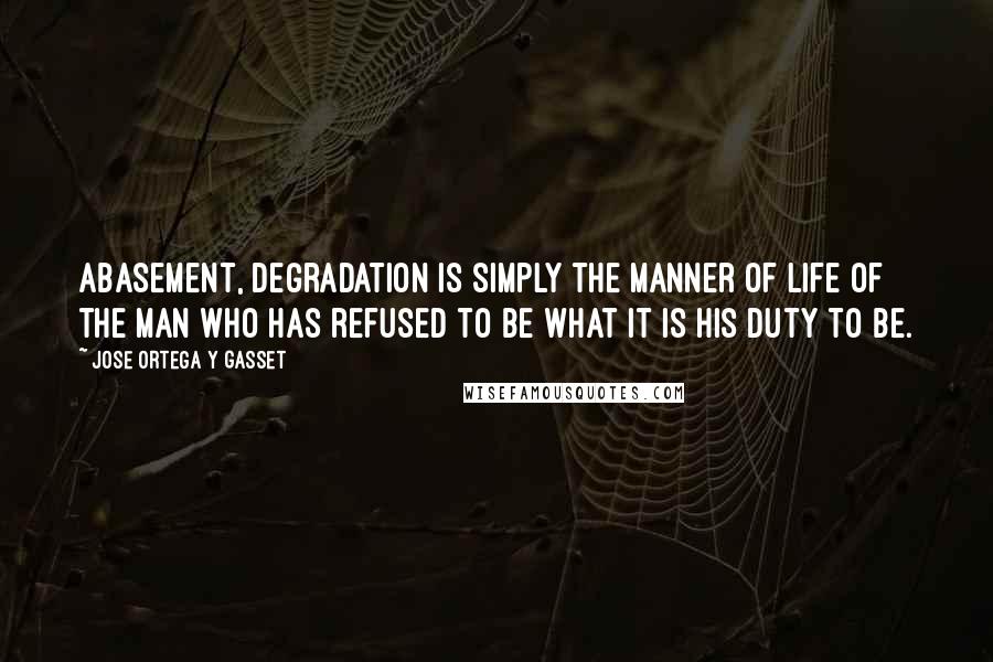 Jose Ortega Y Gasset Quotes: Abasement, degradation is simply the manner of life of the man who has refused to be what it is his duty to be.